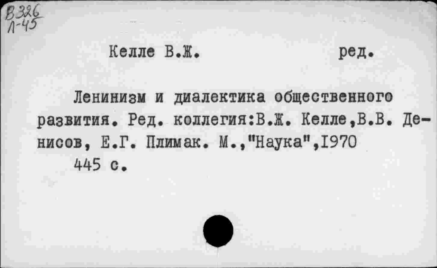 ﻿ш.
Келле В.Ж.
ред.
Ленинизм и диалектика общественного развития. Ред. коллегиям.Ж. Келле,В.В. Денисов, Е.Г. Плимак. М.,’’Наука”,1970 445 с.